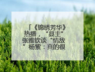 《锦绣芳华》热播，“县主”张雅钦谈“情敌”杨紫：真的很卷丨谈艺录