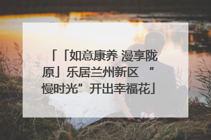 「如意康养 漫享陇原」乐居兰州新区 “慢时光”开出幸福花