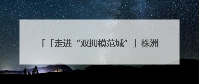 「走进“双拥模范城”」株洲8次荣获“全国双拥模范城”称号 厚植“双拥”沃土谱新篇
