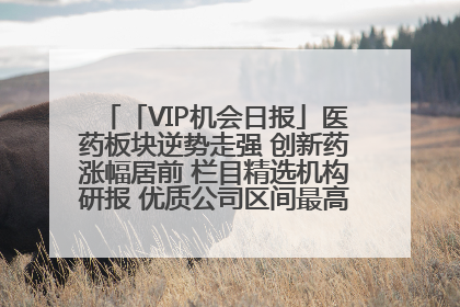 「VIP机会日报」医药板块逆势走强 创新药涨幅居前 栏目精选机构研报 优质公司区间最高涨34.9%