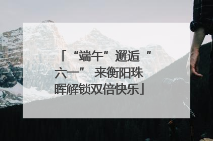 “端午”邂逅“六一” 来衡阳珠晖解锁双倍快乐
