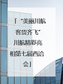 “美丽川航 客货齐飞” 川航精彩亮相第七届西洽会