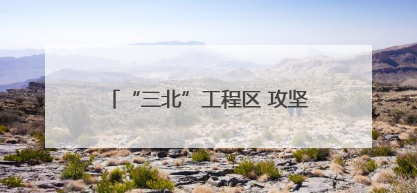 “三北”工程区 攻坚进行时（美丽中国）