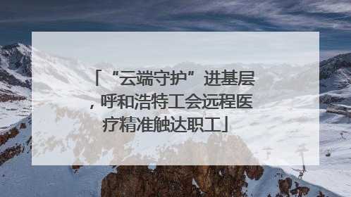 “云端守护”进基层，呼和浩特工会远程医疗精准触达职工