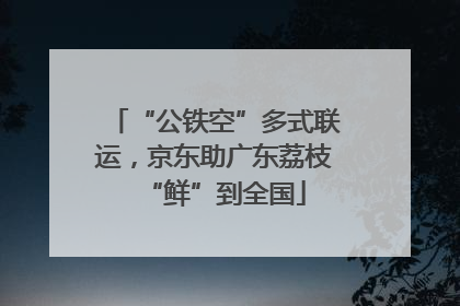 “公铁空”多式联运，京东助广东荔枝“鲜”到全国