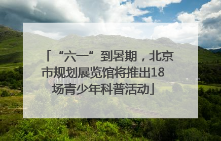 “六一”到暑期，北京市规划展览馆将推出18场青少年科普活动