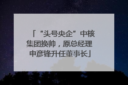 “头号央企”中核集团换帅，原总经理申彦锋升任董事长