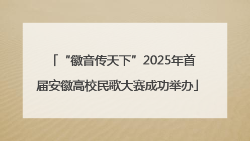 “徽音传天下”2025年首届安徽高校民歌大赛成功举办
