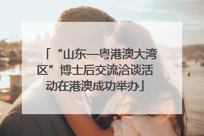 “山东—粤港澳大湾区”博士后交流洽谈活动在港澳成功举办