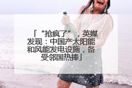 “抢疯了”，英媒发现：中国产太阳能和风能发电设施，备受邻国热捧