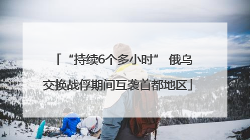 “持续6个多小时” 俄乌交换战俘期间互袭首都地区