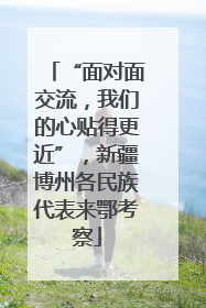“面对面交流，我们的心贴得更近”，新疆博州各民族代表来鄂考察