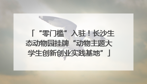“零门槛”入驻！长沙生态动物园挂牌“动物主题大学生创新创业实践基地”
