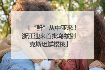 “鲜”从中亚来！浙江迎来首批乌兹别克斯坦鲜樱桃