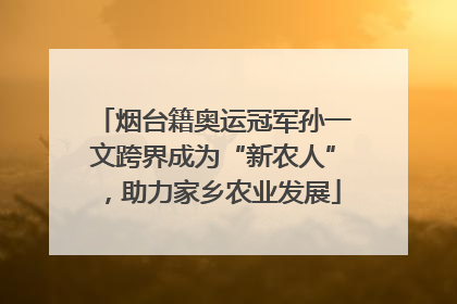 烟台籍奥运冠军孙一文跨界成为“新农人”，助力家乡农业发展