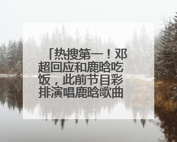 热搜第一！邓超回应和鹿晗吃饭，此前节目彩排演唱鹿晗歌曲时失控落泪