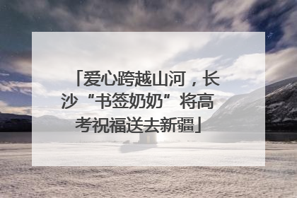 爱心跨越山河，长沙“书签奶奶”将高考祝福送去新疆