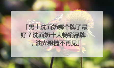男士洗面奶哪个牌子最好？洗面奶十大畅销品牌，油光粗糙不再见