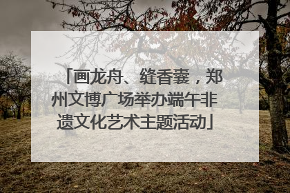 画龙舟、缝香囊，郑州文博广场举办端午非遗文化艺术主题活动