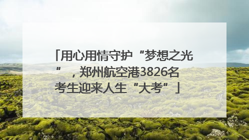 用心用情守护“梦想之光”，郑州航空港3826名考生迎来人生“大考”