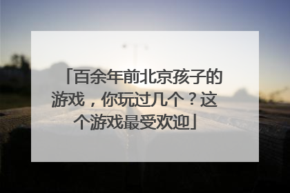 百余年前北京孩子的游戏，你玩过几个？这个游戏最受欢迎