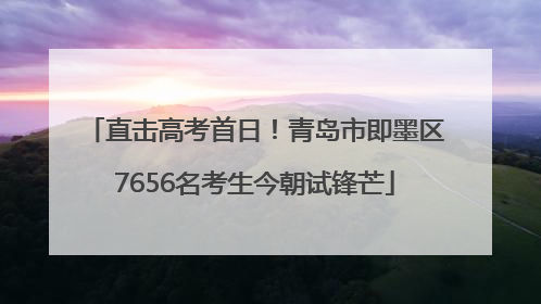 直击高考首日！青岛市即墨区7656名考生今朝试锋芒
