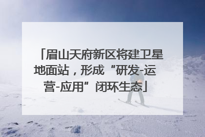 眉山天府新区将建卫星地面站，形成“研发-运营-应用”闭环生态