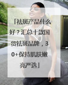 祛斑产品什么好？汇总十款国货祛斑品牌，30+保持肌肤嫩亮严选