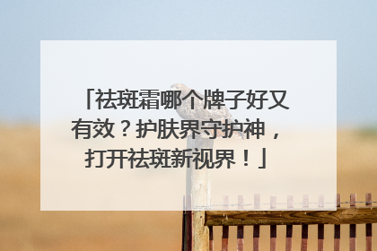 祛斑霜哪个牌子好又有效？护肤界守护神，打开祛斑新视界！