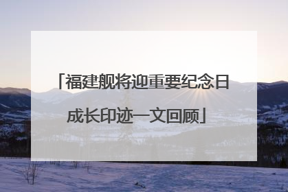福建舰将迎重要纪念日 成长印迹一文回顾
