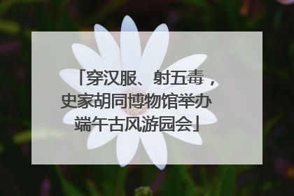 穿汉服、射五毒，史家胡同博物馆举办端午古风游园会