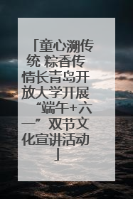 童心溯传统 粽香传情长青岛开放大学开展“端午+六一”双节文化宣讲活动