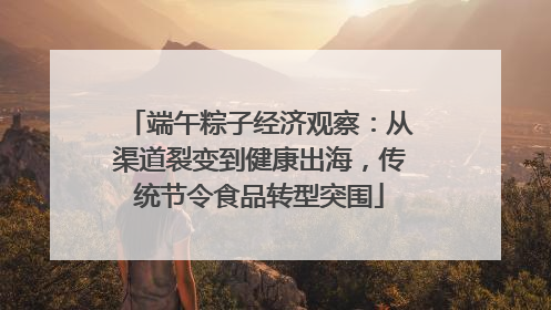 端午粽子经济观察：从渠道裂变到健康出海，传统节令食品转型突围