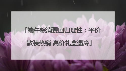 端午粽消费回归理性：平价散装热销 高价礼盒遇冷