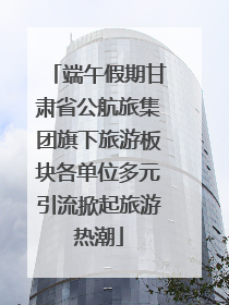 端午假期甘肃省公航旅集团旗下旅游板块各单位多元引流掀起旅游热潮