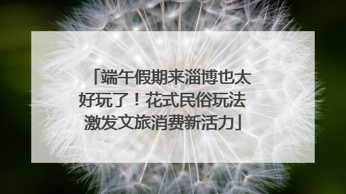端午假期来淄博也太好玩了！花式民俗玩法激发文旅消费新活力