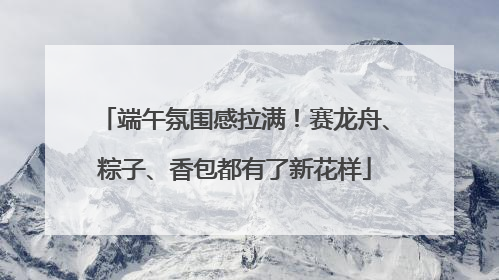 端午氛围感拉满！赛龙舟、粽子、香包都有了新花样