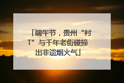 端午节，贵州“村T”与千年老街碰撞出非遗烟火气
