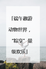 端午趣游动物世界，“粽享”量级欢乐