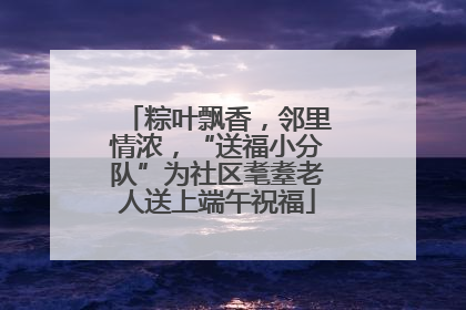 粽叶飘香，邻里情浓，“送福小分队”为社区耄耋老人送上端午祝福