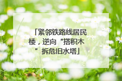 紧邻铁路线居民楼，逆向“搭积木”拆危旧水塔