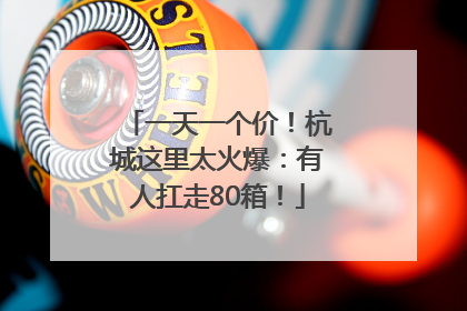 一天一个价！杭城这里太火爆：有人扛走80箱！