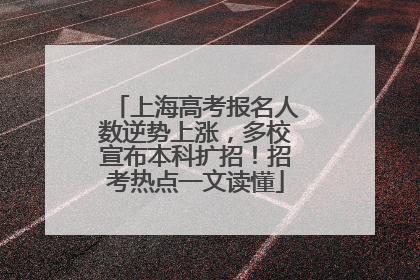 上海高考报名人数逆势上涨，多校宣布本科扩招！招考热点一文读懂