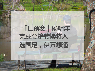 世预赛｜杨明洋完成会籍转换将入选国足，伊万想通了要打双后腰？