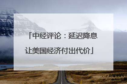 中经评论：延迟降息让美国经济付出代价