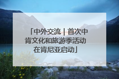 中外交流｜首次中肯文化和旅游季活动在肯尼亚启动