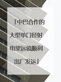 中巴合作的大型单口径射电望远镜顺利出厂发运