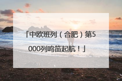 中欧班列（合肥）第5000列鸣笛起航！