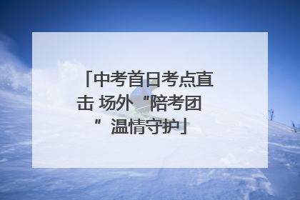 中考首日考点直击 场外“陪考团”温情守护