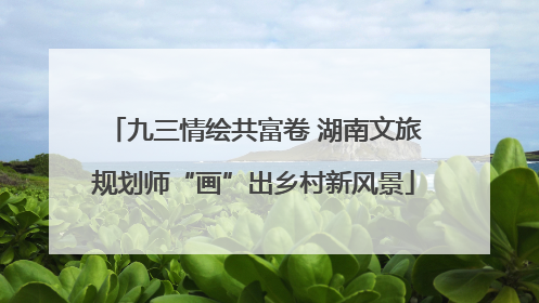 九三情绘共富卷 湖南文旅规划师“画”出乡村新风景